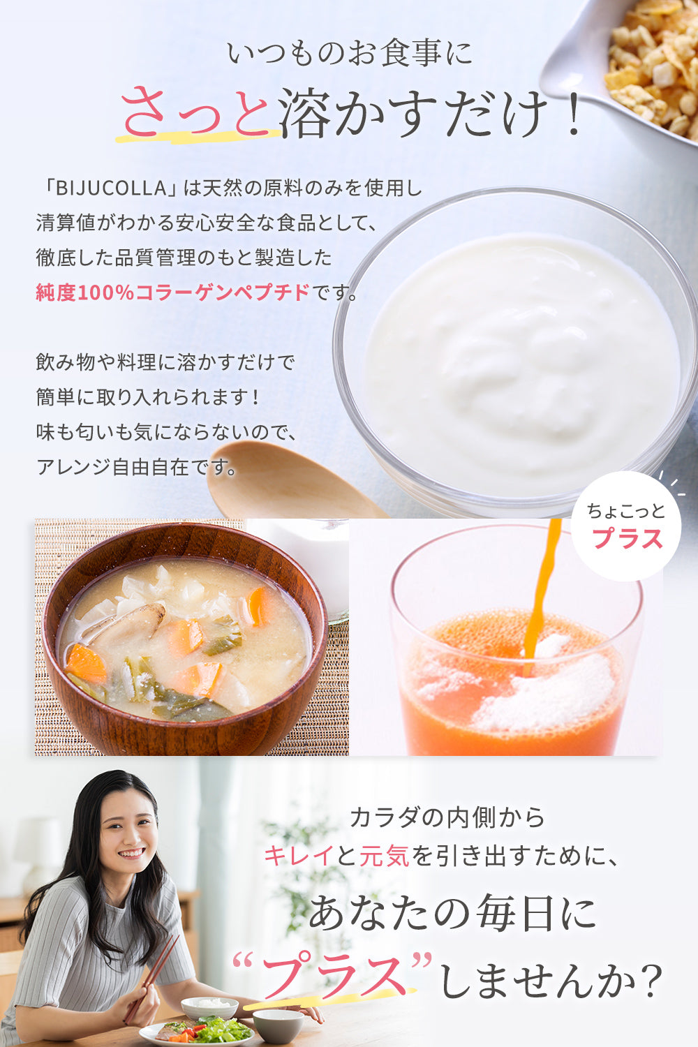 いつものお食事にさっと溶かすだけ、味もにおいも気になりません。カラダの内側からキレイと元気を引き出すために、あなたの毎日に”プラス”しませんか?