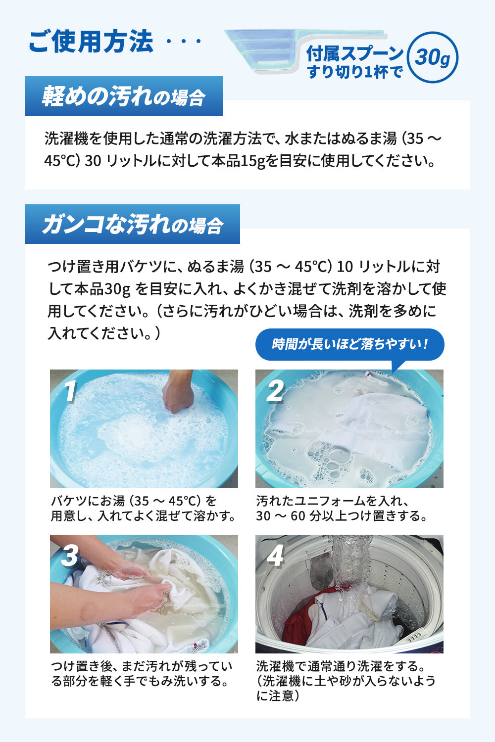 ご使用方法:つけ置きようのバケツに、ぬるま湯10リットルに対し本品30gを目安に入れ、よく混ぜて30分~60分以上つけ置き。その後汚れが残っている部分を軽く手でもみ洗いして、洗濯機で通常通り選択してください。